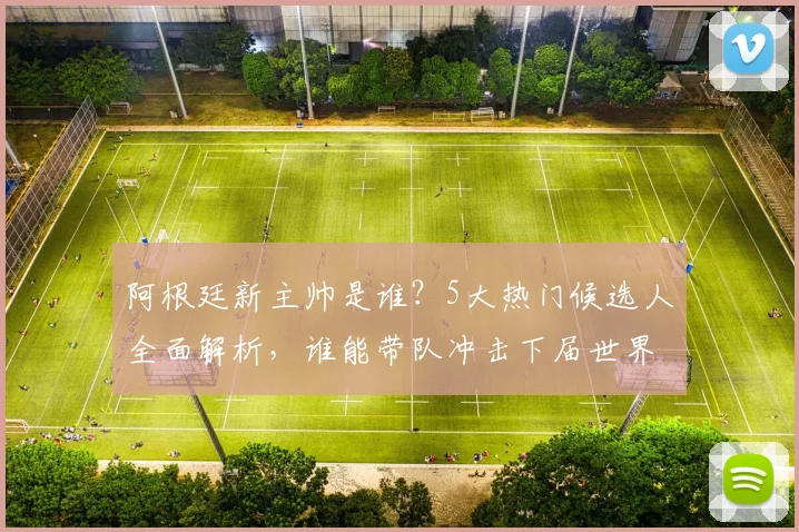 阿根廷新主帅是谁？5大热门候选人全面解析，谁能带队冲击下届世界杯