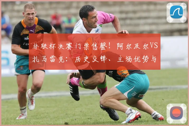 非联杯决赛门票售罄！阿尔及尔VS扎马雷克：历史交锋、主场优势与观赛指南全解析