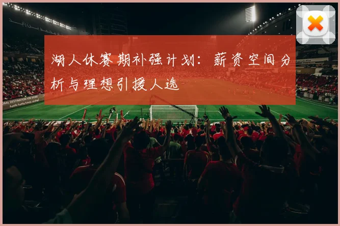 湖人休赛期补强计划:薪资空间分析与理想引援人选