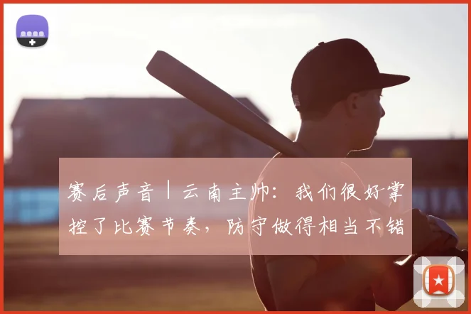 赛后声音|云南主帅:我们很好掌控了比赛节奏,防守做得相当不错