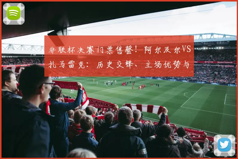 非联杯决赛门票售罄！阿尔及尔VS扎马雷克：历史交锋、主场优势与观赛指南全解析