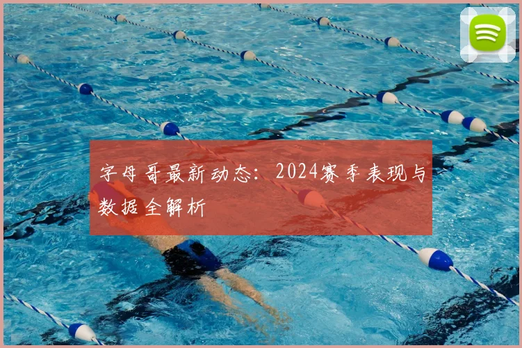 字母哥最新动态:2024赛季表现与数据全解析