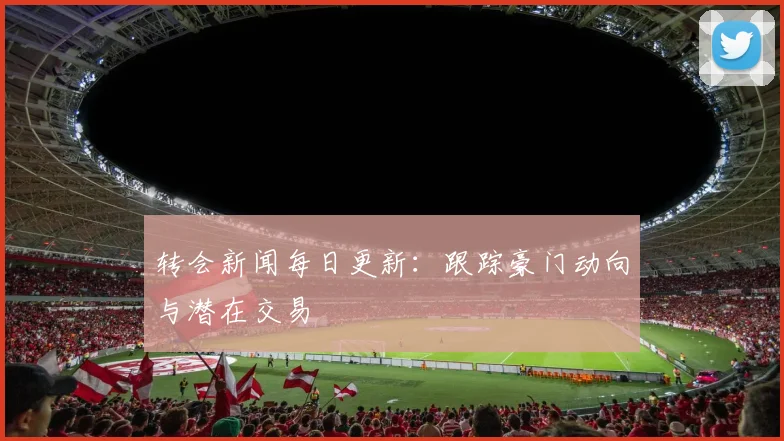 转会新闻每日更新:跟踪豪门动向与潜在交易